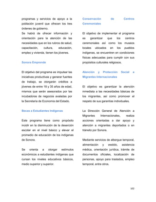 102
programas y servicios de apoyo a la
población juvenil que ofrecen los tres
órdenes de gobierno.
Se habrá de ofrecer información y
orientación para la atención de las
necesidades que en los rubros de salud,
capacitación, cultura, educación,
empleo y vivienda, tienen los jóvenes.
Sonora Emprende
El objetivo del programa es impulsar las
iniciativas productivas y generar fuentes
de trabajo, se otorgarán créditos a
jóvenes de entre 18 y 35 años de edad,
mismos que serán asesorados por las
incubadoras de negocios avaladas por
la Secretaría de Economía del Estado.
Becas a Estudiantes Indígenas
Este programa tiene como propósito
incidir en la disminución de la deserción
escolar en el nivel básico y elevar el
promedio de educación de los indígenas
de Sonora.
Se orienta a otorgar estímulos
económicos a estudiantes indígenas que
cursan los niveles educativos básicos,
medio superior y superior.
Conservación de Centros
Ceremoniales
El objetivo de implementar el programa
es garantizar que los centros
ceremoniales así como los museos
locales ubicados en los pueblos
indígenas, se encuentren en condiciones
físicas adecuadas para cumplir con sus
propósitos culturales religiosos.
Atención y Protección Social a
Migrantes Internacionales
El objetivo es garantizar la atención
inmediata a las necesidades básicas de
los migrantes, así como promover el
respeto de sus garantías individuales.
La Dirección General de Atención a
Migrantes Internacionales, realiza
acciones orientadas a dar apoyo y
atención a migrantes deportados o en
tránsito por Sonora.
Mediante servicios de albergue temporal,
alimentación y vestido, asistencia
médica, orientación jurídica, trámite de
documentos oficiales, localización de
personas, apoyo para traslados, empleo
temporal, entre otros.
 