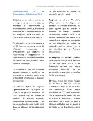 Programa Sectorial de Mediano Plazo Desarrollo Social y Humano 2009-2015
103
Profesionalización de las
Organizaciones de la Sociedad Civil
El objetivo que se pretende alcanzar es
la integración y ejecución de acciones
enfocadas al fortalecimiento y
modernización de los OSC’s, mediante la
promoción de la profesionalización de
sus integrantes, para que estén en
posibilidades de alcanzar sus objetivos.
En este sentido se habrá de asesorar a
los OSC´s, para impulsar procesos de
eficiencia, transparencia y
profesionalismo, que coadyuven al
fortalecimiento y modernización del
sector asistencial, ofreciéndoles servicios
de calidad con responsabilidad social
dentro del marco legal.
Un complemento para los programas
sociales estatales, lo constituyen los
programas que el gobierno federal opera
en la entidad, entre los que se destacan
los siguientes:
La población objetivo del programa
Oportunidades son los hogares en
condición de pobreza alimentaria, así
como aquellos que sin exceder la
condición de pobreza, presentan
características socioeconómicas y de
ingreso insuficientes para invertir en el
desarrollo adecuado de las capacidades
de sus integrantes en materia de
educación, nutrición y salud.
Programa de Apoyo Alimentario
(PAL), atiende a los hogares en
condición de pobreza alimentaria, así
como aquellos que sin exceder la
condición de pobreza, presentan
características socioeconómicas y de
ingreso insuficientes para invertir en el
desarrollo adecuado de las capacidades
de sus integrantes en materia de
educación, nutrición y salud, y que no
son atendidos por el Programa
Oportunidades.
El Programa de Empleo Temporal
(PET) atiende a las personas afectadas
por la baja oferta laboral o por
fenómenos naturales, con apoyos
económicos temporales por su
participación en proyectos de beneficio
familiar o comunitario.
70 y Más, atiende a los adultos mayores
de 70 años o más que vivan en
localidades de hasta 30 mil habitantes.
Los beneficiarios reciben apoyos
económicos de 500 pesos mensuales,
que se paga cada dos meses; participan
en grupos de crecimiento y jornadas
informativas sobre temas de salud y
obtienen facilidades para el acceso a
servicios y apoyos de instituciones como
 