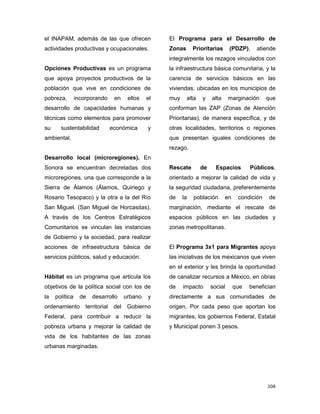 104
el INAPAM, además de las que ofrecen
actividades productivas y ocupacionales.
Opciones Productivas es un programa
que apoya proyectos productivos de la
población que vive en condiciones de
pobreza, incorporando en ellos el
desarrollo de capacidades humanas y
técnicas como elementos para promover
su sustentabilidad económica y
ambiental.
Desarrollo local (microregiones). En
Sonora se encuentran decretadas dos
microregiones, una que corresponde a la
Sierra de Álamos (Álamos, Quiriego y
Rosario Tesopaco) y la otra a la del Río
San Miguel. (San Miguel de Horcasitas).
A través de los Centros Estratégicos
Comunitarios se vinculan las instancias
de Gobierno y la sociedad, para realizar
acciones de infraestructura básica de
servicios públicos, salud y educación.
Hábitat es un programa que articula los
objetivos de la política social con los de
la política de desarrollo urbano y
ordenamiento territorial del Gobierno
Federal, para contribuir a reducir la
pobreza urbana y mejorar la calidad de
vida de los habitantes de las zonas
urbanas marginadas.
El Programa para el Desarrollo de
Zonas Prioritarias (PDZP), atiende
integralmente los rezagos vinculados con
la infraestructura básica comunitaria, y la
carencia de servicios básicos en las
viviendas, ubicadas en los municipios de
muy alta y alta marginación que
conforman las ZAP (Zonas de Atención
Prioritarias), de manera específica, y de
otras localidades, territorios o regiones
que presentan iguales condiciones de
rezago.
Rescate de Espacios Públicos,
orientado a mejorar la calidad de vida y
la seguridad ciudadana, preferentemente
de la población en condición de
marginación, mediante el rescate de
espacios públicos en las ciudades y
zonas metropolitanas.
El Programa 3x1 para Migrantes apoya
las iniciativas de los mexicanos que viven
en el exterior y les brinda la oportunidad
de canalizar recursos a México, en obras
de impacto social que benefician
directamente a sus comunidades de
origen. Por cada peso que aportan los
migrantes, los gobiernos Federal, Estatal
y Municipal ponen 3 pesos.
 