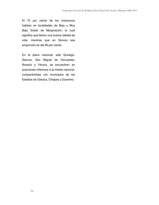 Programa Sectorial de Mediano Plazo Desarrollo Social y Humano 2009-2015
11
El 72 por ciento de los mexicanos
habitan en localidades de Bajo y Muy
Bajo Grado de Marginación, lo cual
significa que tienen una buena calidad de
vida; mientras que en Sonora esa
proporción es del 95 por ciento.
En el plano nacional, sólo Quiriego,
Álamos, San Miguel de Horcasitas,
Rosario y Yécora, se encuentran en
posiciones inferiores a la media nacional,
comparándose con municipios de los
Estados de Oaxaca, Chiapas y Guerrero.
 