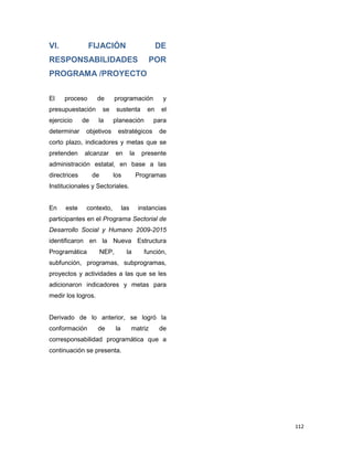 112
VI. FIJACIÓN DE
RESPONSABILIDADES POR
PROGRAMA /PROYECTO
El proceso de programación y
presupuestación se sustenta en el
ejercicio de la planeación para
determinar objetivos estratégicos de
corto plazo, indicadores y metas que se
pretenden alcanzar en la presente
administración estatal, en base a las
directrices de los Programas
Institucionales y Sectoriales.
En este contexto, las instancias
participantes en el Programa Sectorial de
Desarrollo Social y Humano 2009-2015
identificaron en la Nueva Estructura
Programática NEP, la función,
subfunción, programas, subprogramas,
proyectos y actividades a las que se les
adicionaron indicadores y metas para
medir los logros.
Derivado de lo anterior, se logró la
conformación de la matriz de
corresponsabilidad programática que a
continuación se presenta.
 