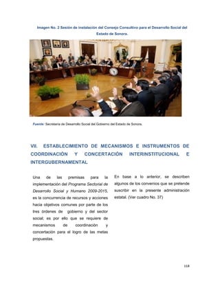 118
Imagen No. 2 Sesión de instalación del Consejo Consultivo para el Desarrollo Social del
Estado de Sonora.
Fuente: Secretaría de Desarrollo Social del Gobierno del Estado de Sonora.
VII. ESTABLECIMIENTO DE MECANISMOS E INSTRUMENTOS DE
COORDINACIÓN Y CONCERTACIÓN INTERINSTITUCIONAL E
INTERGUBERNAMENTAL
Una de las premisas para la
implementación del Programa Sectorial de
Desarrollo Social y Humano 2009-2015,
es la concurrencia de recursos y acciones
hacia objetivos comunes por parte de los
tres órdenes de gobierno y del sector
social; es por ello que se requiere de
mecanismos de coordinación y
concertación para el logro de las metas
propuestas.
En base a lo anterior, se describen
algunos de los convenios que se pretende
suscribir en la presente administración
estatal. (Ver cuadro No. 37)
 