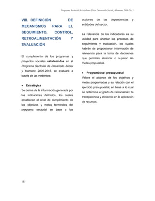 Programa Sectorial de Mediano Plazo Desarrollo Social y Humano 2009-2015
127
VIII. DEFINICIÓN DE
MECANISMOS PARA EL
SEGUIMIENTO, CONTROL,
RETROALIMENTACIÓN Y
EVALUACIÓN
El cumplimiento de los programas y
proyectos sociales establecidos en el
Programa Sectorial de Desarrollo Social
y Humano 2009-2015, se evaluará a
través de las vertientes:
 Estratégica
Se deriva de la información generada por
los indicadores definidos, los cuales
establecen el nivel de cumplimiento de
los objetivos y metas terminales del
programa sectorial en base a las
acciones de las dependencias y
entidades del sector.
La relevancia de los indicadores es su
utilidad para orientar los procesos de
seguimiento y evaluación, los cuales
habrán de proporcionar información de
relevancia para la toma de decisiones
que permitan alcanzar o superar las
metas propuestas.
 Programático- presupuestal
Valora el alcance de los objetivos y
metas programadas y su relación con el
ejercicio presupuestal, en base a lo cual
se determina el grado de racionalidad, la
transparencia y eficiencia en la aplicación
de recursos.
 