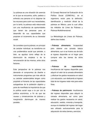 Programa Sectorial de Mediano Plazo Desarrollo Social y Humano 2009-2015
13
La pobreza es una situación de carencia
en la que se encuentra, sufre, padece o
enfrenta una persona al no disponer de
los recursos para cubrir sus necesidades;
por lo tanto, la pobreza está relacionada
con una insuficiencia de oportunidades
que tienen las personas para el
desarrollo de sus capacidades que
propicien el incremento de su bienestar
social.
Se considera que la pobreza, en principio
de carácter individual, se transforma en
una problemática social que persiste, o
bien, se agudiza como reflejo de la
disminución de empleos o de la
remuneración de los mismos, entre otros
factores.
Esta perspectiva de la pobreza nos
demanda el compromiso de diseñar e
instrumentar programas que más allá de
su carácter asistencialista tengan como
propósito el fomento de las capacidades
autogestivas de la población objetivo y
pone de manifiesto la importancia de que
la política social vaya a la par con la
política económica, a fin de que las
causas y consecuencias de pobreza y
marginación disminuyan de manera
paralela.
El Consejo Nacional de Evaluación de la
Política Social (CONEVAL), es el
organismo rector para la definición,
identificación y medición oficial de la
pobreza en México, para lo cual utiliza
los métodos de Línea de Pobreza y
Pobreza Multidimensional.
La Metodología de Líneas de Pobreza,
define tres niveles:
 Pobreza alimentaria: Incapacidad
para obtener una canasta básica
alimentaria, aun si se hiciera uso de todo
el ingreso disponible en el hogar para
comprar sólo los bienes de dicha
canasta.
 Pobreza de capacidades:
Insuficiencia del ingreso disponible para
adquirir el valor de la canasta alimentaria
y efectuar los gastos necesarios en salud
y en educación, aun dedicando el ingreso
total de los hogares nada más para estos
fines.
 Pobreza de patrimonio: Insuficiencia
del ingreso disponible para adquirir la
canasta alimentaria, así como para
realizar los gastos necesarios en salud,
educación, vestido, vivienda y transporte,
aunque la totalidad del ingreso del hogar
sea utilizado exclusivamente para la
adquisición de estos bienes y servicios.
 