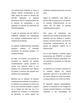 14
Las estimaciones recientes en base al
método referido corresponden al año
2008, según las cuales en Sonora hay
230,695 habitantes en pobreza
alimentaria, 340,721 habitantes dentro de
la pobreza de capacidades y una
población en pobreza de patrimonio de
792,429 habitantes.
A partir de diciembre del año 2009 el
CONEVAL establece una metodología
con enfoque multidimensional para la
medición de la pobreza.
La pobreza multidimensional contempla
aspectos relativos al bienestar
económico, los derechos sociales y el
contexto territorial.
En base a lo anterior, una persona se
encuentra en situación de pobreza
multidimensional cuando presenta al
menos una carencia social y sus
ingresos son insuficientes para adquirir
los bienes y servicios que requiere para
satisfacer sus necesidades.
Mientras que en situación de pobreza
multidimensional extrema se considera a
la población que presenta al menos tres
de las seis carencias sociales y dispone
de un ingreso tan bajo que, aun si lo
dedicase por completo a la adquisición
de alimentos, no podría adquirir los
nutrientes necesarios para tener una vida
sana.
Según el CONEVAL, para 2008 en
Sonora 660 mil personas se encuentran
en pobreza multidimensional, de las
cuales 100 mil están en pobreza
multidimensional extrema.
Otro grupo de indicadores que
determinan los niveles de bienestar de la
población son los relativos a vivienda,
acceso a servicios básicos, así como las
condiciones socioeconómicas de los
grupos de población objetivo de la
política social.
Con lo que respecta a vivienda, según
proyecciones del CONAPO, en Sonora
hay 679,940 viviendas particulares con
un promedio de ocupantes de 3.69 para
el año 2010.
La cobertura en el acceso a servicios en
la vivienda, registra los valores
siguientes: agua de la red pública 93.4
por ciento, drenaje con el 86.3 por ciento,
y energía eléctrica con el 96.9 por ciento.
El desarrollo regional desequilibrado,
genera el incremento en los rezagos de
acceso a servicios básicos y una limitada
respuesta a las necesidades de
 