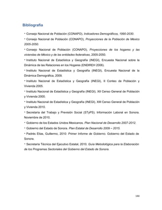 144
Bibliografía
 Consejo Nacional de Población (CONAPO), Indicadores Demográficos, 1990-2030.
 Consejo Nacional de Población (CONAPO), Proyecciones de la Población de México
2005-2050.
 Consejo Nacional de Población (CONAPO), Proyecciones de los hogares y las
viviendas de México y de las entidades federativas, 2005-2050.
 Instituto Nacional de Estadística y Geografía (INEGI), Encuesta Nacional sobre la
Dinámica de las Relaciones en los Hogares (ENDIREH 2006).
 Instituto Nacional de Estadística y Geografía (INEGI), Encuesta Nacional de la
Dinámica Demográfica, 2009.
 Instituto Nacional de Estadística y Geografía (INEGI), II Conteo de Población y
Vivienda 2005.
 Instituto Nacional de Estadística y Geografía (INEGI), XII Censo General de Población
y Vivienda 2000.
 Instituto Nacional de Estadística y Geografía (INEGI), XIII Censo General de Población
y Vivienda 2010.
 Secretaría del Trabajo y Previsión Social (STyPS). Información Laboral en Sonora.
Noviembre de 2010.
 Gobierno de los Estados Unidos Mexicanos. Plan Nacional de Desarrollo 2007-2012.
 Gobierno del Estado de Sonora. Plan Estatal de Desarrollo 2009 – 2015.
 Padrés Elías, Guillermo, 2010: Primer Informe de Gobierno. Gobierno del Estado de
Sonora.
 Secretaría Técnica del Ejecutivo Estatal, 2010. Guía Metodológica para la Elaboración
de los Programas Sectoriales del Gobierno del Estado de Sonora.
 