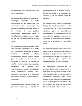 Programa Sectorial de Mediano Plazo Desarrollo Social y Humano 2009-2015
15
infraestructura social en municipios con
mayor marginación.
Lo anterior hace necesario implementar
estrategias orientadas a incidir
directamente en los indicadores que
determinan el grado de marginación,
entre los cuales se encuentra el acceso a
los servicios de agua potable,
alcantarillado, saneamiento básico y
electrificación, principalmente, en razón
de que son los generadores del rezago
social.
En el rubro de grupos vulnerables, existe
una compleja problemática que afecta
con intensidades diferentes a adultos
mayores, población infantil,
discapacitados, jóvenes, mujeres madres
jefas de familia, grupos indígenas y
migrantes; por lo cual, se requiere el
diseño e implementación de programas
específicos que atiendan sus
necesidades de protección e integración
social, alimentación, empleo, salud,
educación, financiamiento a iniciativas
productivas, acceso a servicios básicos,
entre otras.
Actualmente existe un gran número de
programas enfocados a atender la
problemática social de manera dispersa,
lo cual se refleja en la duplicidad de
acciones y en un limitado logro de
objetivos.
En nuestro Estado, es aún incipiente el
trabajo de las Organizaciones de la
Sociedad Civil, por lo cual es necesario
coadyuvar para su consolidación,
fortalecimiento y profesionalización, lo
cual habrá de repercutir en una mayor
aportación al incremento del bienestar
social de la población en desventaja
social.
En lo relativo al presupuesto destinado al
gasto social, si bien es cierto en algunos
sectores la asignación es ascendente,
también es cierto que el monto global no
es suficiente para atender la
problemática cada vez más compleja.
La participación ciudadana en los
procesos de formulación, seguimiento y
evaluación de programas sociales, no ha
sido significativa, por lo cual se requiere
implementar estrategias para hacer
efectiva la participación corresponsable
de los sectores privado, académico y de
la sociedad; así como de los propios
beneficiarios de la política social.
 