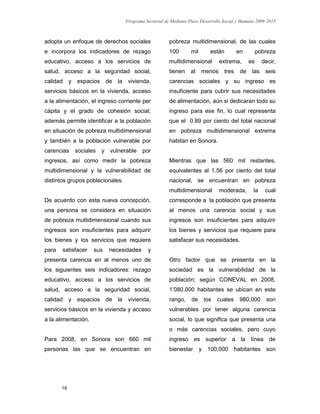 Programa Sectorial de Mediano Plazo Desarrollo Social y Humano 2009-2015
19
adopta un enfoque de derechos sociales
e incorpora los indicadores de rezago
educativo, acceso a los servicios de
salud, acceso a la seguridad social,
calidad y espacios de la vivienda,
servicios básicos en la vivienda, acceso
a la alimentación, el ingreso corriente per
cápita y el grado de cohesión social;
además permite identificar a la población
en situación de pobreza multidimensional
y también a la población vulnerable por
carencias sociales y vulnerable por
ingresos, así como medir la pobreza
multidimensional y la vulnerabilidad de
distintos grupos poblacionales.
De acuerdo con esta nueva concepción,
una persona se considera en situación
de pobreza multidimensional cuando sus
ingresos son insuficientes para adquirir
los bienes y los servicios que requiere
para satisfacer sus necesidades y
presenta carencia en al menos uno de
los siguientes seis indicadores: rezago
educativo, acceso a los servicios de
salud, acceso a la seguridad social,
calidad y espacios de la vivienda,
servicios básicos en la vivienda y acceso
a la alimentación.
Para 2008, en Sonora son 660 mil
personas las que se encuentran en
pobreza multidimensional, de las cuales
100 mil están en pobreza
multidimensional extrema, es decir,
tienen al menos tres de las seis
carencias sociales y su ingreso es
insuficiente para cubrir sus necesidades
de alimentación, aún si dedicaran todo su
ingreso para ese fin, lo cual representa
que el 0.89 por ciento del total nacional
en pobreza multidimensional extrema
habitan en Sonora.
Mientras que las 560 mil restantes,
equivalentes al 1.56 por ciento del total
nacional, se encuentran en pobreza
multidimensional moderada, la cual
corresponde a la población que presenta
al menos una carencia social y sus
ingresos son insuficientes para adquirir
los bienes y servicios que requiere para
satisfacer sus necesidades.
Otro factor que se presenta en la
sociedad es la vulnerabilidad de la
población; según CONEVAL en 2008,
1’080,000 habitantes se ubican en este
rango, de los cuales 980,000 son
vulnerables por tener alguna carencia
social, lo que significa que presenta una
o más carencias sociales, pero cuyo
ingreso es superior a la línea de
bienestar y 100,000 habitantes son
 