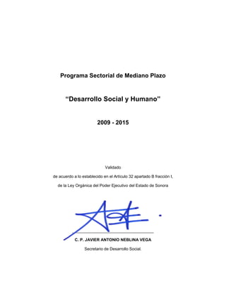 2
Programa Sectorial de Mediano Plazo
“Desarrollo Social y Humano”
2009 - 2015
Validado
de acuerdo a lo establecido en el Artículo 32 apartado B fracción I,
de la Ley Orgánica del Poder Ejecutivo del Estado de Sonora
____________________________________
C. P. JAVIER ANTONIO NEBLINA VEGA
Secretario de Desarrollo Social.
 