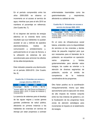 22
En el período comprendido entre los
años 2000-2005 se observa un
incremento en el acceso al servicio de
agua, mientras que para el año 2010 se
mantiene el porcentaje en referencia.
(Ver Cuadro No. 7).
El no disponer del servicio de energía
eléctrica en la vivienda tiene como
resultado que sus habitantes no puedan
acceder al uso y disfrute de aparatos
electrodomésticos, medios de
comunicación y entretenimiento y,
particularmente en el caso de Sonora, a
la utilización de sistemas de aire
acondicionado para aminorar los efectos
de las altas temperaturas.
Este indicador presenta una disminución
en el período 2005-2010. (Ver Cuadro
No. 8)
Cuadro No. 8. Viviendas con acceso a
energía eléctrica 2000-2010
Año 2000 2005 2010
Porcentaje 96.4% 97.9% 98.1%
Fuente: INEGI. XII y XIII Censos de Población y
Vivienda 2000 y 2010. II Conteo de Población y
Vivienda 2005.
La carencia de sistemas para el desalojo
de las aguas negras y sucias genera
grandes problemas de salud pública,
afectando en primera instancia a los
habitantes de viviendas sin servicio de
drenaje por estar propensos a contraer
enfermedades trasmisibles como las
gastrointestinales y respiratorias,
afectando su calidad de vida.
Cuadro No. 9. Viviendas con acceso a
servicio de drenaje 2000- 2010
Año 2000 2005 2010
Porcentaje 78.9% 87.4% 90.4%
Fuente: INEGI. XII y XIII Censos de Población y
Vivienda 2000 y 2010. II Conteo de Población y
Vivienda 2005.
En el rubro de infraestructura social
básica, entendido como la disponibilidad
de servicios en las viviendas y demás
obras de pequeña magnitud pero que
son necesarias para el bienestar de la
población, se encuentran en operación
varios programas y fondos
gubernamentales para atender estos
rezagos, los cuales se orientan a la
atención de diversos segmentos de
población, acorde al ámbito de
competencia de la instancia
coordinadora de los programas.
Otro factor positivo es la coordinación
intergubernamental, misma que debe
aprovecharse para la ejecución de obras
de alto impacto de manera conjunta
entre los tres órdenes de gobierno y en
la focalización de los programas hacia
zonas de atención estratégica para
incrementar el impacto en el abatimiento
de rezagos.
 