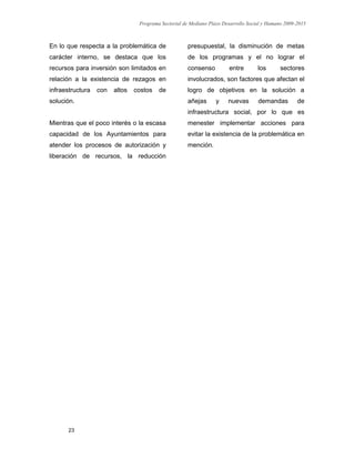 Programa Sectorial de Mediano Plazo Desarrollo Social y Humano 2009-2015
23
En lo que respecta a la problemática de
carácter interno, se destaca que los
recursos para inversión son limitados en
relación a la existencia de rezagos en
infraestructura con altos costos de
solución.
Mientras que el poco interés o la escasa
capacidad de los Ayuntamientos para
atender los procesos de autorización y
liberación de recursos, la reducción
presupuestal, la disminución de metas
de los programas y el no lograr el
consenso entre los sectores
involucrados, son factores que afectan el
logro de objetivos en la solución a
añejas y nuevas demandas de
infraestructura social, por lo que es
menester implementar acciones para
evitar la existencia de la problemática en
mención.
 