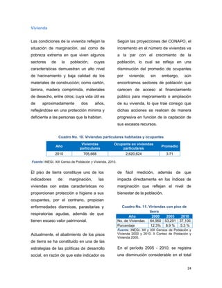 24
Vivienda
Las condiciones de la vivienda reflejan la
situación de marginación, así como de
pobreza extrema en que viven algunos
sectores de la población, cuyas
características demuestran un alto nivel
de hacinamiento y baja calidad de los
materiales de construcción; como cartón,
lámina, madera comprimida, materiales
de desecho, entre otros; cuya vida útil es
de aproximadamente dos años,
reflejándose en una protección mínima y
deficiente a las personas que la habitan.
Según las proyecciones del CONAPO, el
incremento en el número de viviendas va
a la par con el crecimiento de la
población, lo cual se refleja en una
disminución del promedio de ocupantes
por vivienda; sin embargo, aún
encontramos sectores de población que
carecen de acceso al financiamiento
público para mejoramiento o ampliación
de su vivienda, lo que trae consigo que
dichas acciones se realicen de manera
progresiva en función de la captación de
sus escasos recursos.
Cuadro No. 10. Viviendas particulares habitadas y ocupantes
Año
Viviendas
particulares
Ocupante en viviendas
particulares
Promedio
2010 705,668 2,620,624 3.71
Fuente: INEGI. XIII Censo de Población y Vivienda, 2010.
El piso de tierra constituye uno de los
indicadores de marginación, las
viviendas con estas características no
proporcionan protección e higiene a sus
ocupantes, por el contrario, propician
enfermedades diarreicas, parasitarias y
respiratorias agudas, además de que
tienen escaso valor patrimonial.
Actualmente, el abatimiento de los pisos
de tierra se ha constituido en una de las
estrategias de las políticas de desarrollo
social, en razón de que este indicador es
de fácil medición, además de que
impacta directamente en los índices de
marginación que reflejan el nivel de
bienestar de la población.
Cuadro No. 11. Viviendas con piso de
tierra
Año 2000 2005 2010
No. de Viviendas 64,960 53,291 37,100
Porcentaje 12.3% 8.9 % 5.3 %
Fuente: INEGI. XII y XIII Censos de Población y
Vivienda 2000 y 2010. II Conteo de Población y
Vivienda 2005.
En el período 2005 - 2010, se registra
una disminución considerable en el total
 