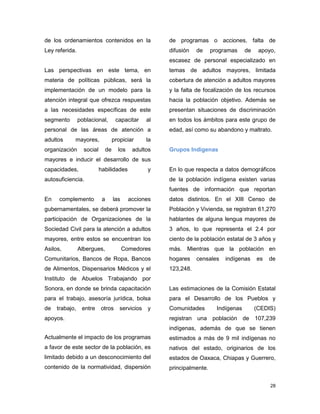 28
de los ordenamientos contenidos en la
Ley referida.
Las perspectivas en este tema, en
materia de políticas públicas, será la
implementación de un modelo para la
atención integral que ofrezca respuestas
a las necesidades específicas de este
segmento poblacional, capacitar al
personal de las áreas de atención a
adultos mayores, propiciar la
organización social de los adultos
mayores e inducir el desarrollo de sus
capacidades, habilidades y
autosuficiencia.
En complemento a las acciones
gubernamentales, se deberá promover la
participación de Organizaciones de la
Sociedad Civil para la atención a adultos
mayores, entre estos se encuentran los
Asilos, Albergues, Comedores
Comunitarios, Bancos de Ropa, Bancos
de Alimentos, Dispensarios Médicos y el
Instituto de Abuelos Trabajando por
Sonora, en donde se brinda capacitación
para el trabajo, asesoría jurídica, bolsa
de trabajo, entre otros servicios y
apoyos.
Actualmente el impacto de los programas
a favor de este sector de la población, es
limitado debido a un desconocimiento del
contenido de la normatividad, dispersión
de programas o acciones, falta de
difusión de programas de apoyo,
escasez de personal especializado en
temas de adultos mayores, limitada
cobertura de atención a adultos mayores
y la falta de focalización de los recursos
hacia la población objetivo. Además se
presentan situaciones de discriminación
en todos los ámbitos para este grupo de
edad, así como su abandono y maltrato.
Grupos Indígenas
En lo que respecta a datos demográficos
de la población indígena existen varias
fuentes de información que reportan
datos distintos. En el XIII Censo de
Población y Vivienda, se registran 61,270
hablantes de alguna lengua mayores de
3 años, lo que representa el 2.4 por
ciento de la población estatal de 3 años y
más. Mientras que la población en
hogares censales indígenas es de
123,248.
Las estimaciones de la Comisión Estatal
para el Desarrollo de los Pueblos y
Comunidades Indígenas (CEDIS)
registran una población de 107,239
indígenas, además de que se tienen
estimados a más de 9 mil indígenas no
nativos del estado, originarios de los
estados de Oaxaca, Chiapas y Guerrero,
principalmente.
 