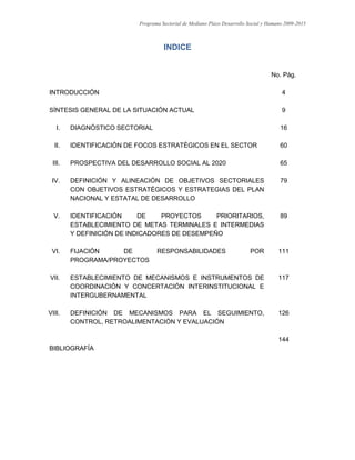 Programa Sectorial de Mediano Plazo Desarrollo Social y Humano 2009-2015
3
INDICE
No. Pág.
INTRODUCCIÓN 4
SÍNTESIS GENERAL DE LA SITUACIÓN ACTUAL 9
I. DIAGNÓSTICO SECTORIAL 16
II. IDENTIFICACIÓN DE FOCOS ESTRATÉGICOS EN EL SECTOR 60
III. PROSPECTIVA DEL DESARROLLO SOCIAL AL 2020 65
IV. DEFINICIÓN Y ALINEACIÓN DE OBJETIVOS SECTORIALES
CON OBJETIVOS ESTRATÉGICOS Y ESTRATEGIAS DEL PLAN
NACIONAL Y ESTATAL DE DESARROLLO
79
V. IDENTIFICACIÓN DE PROYECTOS PRIORITARIOS,
ESTABLECIMIENTO DE METAS TERMINALES E INTERMEDIAS
Y DEFINICIÓN DE INDICADORES DE DESEMPEÑO
89
VI. FIJACIÓN DE RESPONSABILIDADES POR
PROGRAMA/PROYECTOS
111
VII. ESTABLECIMIENTO DE MECANISMOS E INSTRUMENTOS DE
COORDINACIÓN Y CONCERTACIÓN INTERINSTITUCIONAL E
INTERGUBERNAMENTAL
117
VIII. DEFINICIÓN DE MECANISMOS PARA EL SEGUIMIENTO,
CONTROL, RETROALIMENTACIÓN Y EVALUACIÓN
126
BIBLIOGRAFÍA
144
 