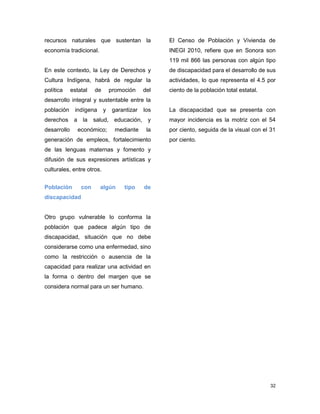 32
recursos naturales que sustentan la
economía tradicional.
En este contexto, la Ley de Derechos y
Cultura Indígena, habrá de regular la
política estatal de promoción del
desarrollo integral y sustentable entre la
población indígena y garantizar los
derechos a la salud, educación, y
desarrollo económico; mediante la
generación de empleos, fortalecimiento
de las lenguas maternas y fomento y
difusión de sus expresiones artísticas y
culturales, entre otros.
Población con algún tipo de
discapacidad
Otro grupo vulnerable lo conforma la
población que padece algún tipo de
discapacidad, situación que no debe
considerarse como una enfermedad, sino
como la restricción o ausencia de la
capacidad para realizar una actividad en
la forma o dentro del margen que se
considera normal para un ser humano.
El Censo de Población y Vivienda de
INEGI 2010, refiere que en Sonora son
119 mil 866 las personas con algún tipo
de discapacidad para el desarrollo de sus
actividades, lo que representa el 4.5 por
ciento de la población total estatal.
La discapacidad que se presenta con
mayor incidencia es la motriz con el 54
por ciento, seguida de la visual con el 31
por ciento.
 