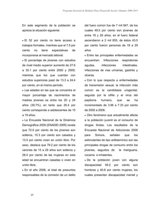 Programa Sectorial de Mediano Plazo Desarrollo Social y Humano 2009-2015
37
En este segmento de la población se
aprecia la situación siguiente:
 El 52 por ciento no tiene acceso a
trabajos formales, mientras que el 7.5 por
ciento no tiene expectativas de
incorporarse al mercado laboral.
 El porcentaje de jóvenes con estudios
de nivel medio superior aumentó de 27.6
a 35.1 por ciento entre 2000 y 2009;
mientras que los que cuentan con
estudios superiores pasó de 13.3 a 24.4
por ciento, en el mismo período.
 Las edades en las que se concentra el
mayor porcentaje de nacimientos de
madres jóvenes es entre los 20 y 24
años (39.7%), en tanto que 26.4 por
ciento corresponde a adolescentes de 15
a 19 años.
 La Encuesta Nacional de la Dinámica
Demográfica 2009 (ENADID 2009) revela
que 72.9 por ciento de los jóvenes son
solteros, 10.3 por ciento son casados y
13.5 por ciento viven en unión libre. Por
sexo, destaca que 79.2 por ciento de los
varones de 15 a 29 años son solteros y
28.4 por ciento de las mujeres en esta
edad se encuentran casadas o viven en
unión libre.
 En el año 2008, el total de presuntos
responsables de la comisión de un delito
del fuero común fue de 7 mil 947, de los
cuales 49.5 por ciento son jóvenes de
entre 18 y 29 años; en el fuero federal
ascendieron a 2 mil 855, de éstos 43.5
por ciento fueron personas de 18 a 29
años
 Entre las principales enfermedades se
encuentran: Infecciones respiratorias
agudas, infecciones intestinales,
infecciones de vías urinarias, gastritis y
úlceras.
 Con lo que respecta a enfermedades
de transmisión sexual, la infección más
común es la candidiasis urogenital,
seguida por la sífilis y el virus del
papiloma humano, que se ha
incrementado de 3.96 a 7.33 por ciento
de 2000 a 2008.
 Otro fenómeno que actualmente afecta
a la población juvenil es el consumo de
drogas ilícitas. Los resultados de la
Encuesta Nacional de Adicciones 2008
para Sonora, señalan que los
estimulantes de tipo anfetamínico son las
principales drogas de consumo entre los
jóvenes, seguidos de la mariguana,
cocaína e inhalantes.
 De la población joven con alguna
discapacidad 59.2 por ciento son
hombres y 40.8 por ciento mujeres; los
cuales presentan discapacidad mental y
 