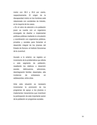 38
motriz con 38.3 y 35.4 por ciento,
respectivamente. El origen de la
discapacidad motriz en los hombres está
relacionada con accidentes de tránsito,
en la mayoría de los casos.
 En el rubro de atención a la población
joven se cuenta con un organismo
encargado de diseñar e implementar
políticas públicas mediante la vinculación
y coordinación con organismos públicos,
privados y sociales para fomentar el
desarrollo integral de los jóvenes del
Estado de Sonora: el Instituto Sonorense
de la Juventud.
Aunado a lo anterior, se registra un
incremento de la problemática que afecta
a este segmento de población,
resaltando los relativos a deserción
escolar, delincuencia, adicciones,
desintegración familiar, desempleo, alta
incidencia de embarazos en
adolescentes, entre otras.
Ante esta situación es necesario
incrementar la promoción de los
programas de apoyo a los jóvenes e
implementar mecanismos que incentiven
la participación de este importante sector
de la población en programas sociales.
 