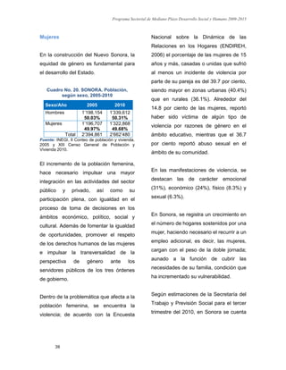 Programa Sectorial de Mediano Plazo Desarrollo Social y Humano 2009-2015
39
Mujeres
En la construcción del Nuevo Sonora, la
equidad de género es fundamental para
el desarrollo del Estado.
Cuadro No. 20. SONORA. Población,
según sexo, 2005-2010
Fuente: INEGI, II Conteo de población y vivienda.
2005 y XIII Censo General de Población y
Vivienda 2010.
El incremento de la población femenina,
hace necesario impulsar una mayor
integración en las actividades del sector
público y privado, así como su
participación plena, con igualdad en el
proceso de toma de decisiones en los
ámbitos económico, político, social y
cultural. Además de fomentar la igualdad
de oportunidades, promover el respeto
de los derechos humanos de las mujeres
e impulsar la transversalidad de la
perspectiva de género ante los
servidores públicos de los tres órdenes
de gobierno.
Dentro de la problemática que afecta a la
población femenina, se encuentra la
violencia; de acuerdo con la Encuesta
Nacional sobre la Dinámica de las
Relaciones en los Hogares (ENDIREH,
2006) el porcentaje de las mujeres de 15
años y más, casadas o unidas que sufrió
al menos un incidente de violencia por
parte de su pareja es del 39.7 por ciento,
siendo mayor en zonas urbanas (40.4%)
que en rurales (36.1%). Alrededor del
14.8 por ciento de las mujeres, reportó
haber sido víctima de algún tipo de
violencia por razones de género en el
ámbito educativo, mientras que el 36.7
por ciento reportó abuso sexual en el
ámbito de su comunidad.
En las manifestaciones de violencia, se
destacan las de carácter emocional
(31%), económico (24%), físico (8.3%) y
sexual (6.3%).
En Sonora, se registra un crecimiento en
el número de hogares sostenidos por una
mujer, haciendo necesario el recurrir a un
empleo adicional, es decir, las mujeres,
cargan con el peso de la doble jornada;
aunado a la función de cubrir las
necesidades de su familia, condición que
ha incrementado su vulnerabilidad.
Según estimaciones de la Secretaría del
Trabajo y Previsión Social para el tercer
trimestre del 2010, en Sonora se cuenta
Sexo/Año 2005 2010
Hombres 1’198,154
50.03%
1’339,612
50.31%
Mujeres 1’196,707
49.97%
1’322,868
49.68%
Total 2’394,861 2’662’480
 