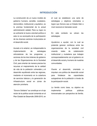 4
INTRODUCCIÓN
La construcción de un nuevo modelo de
gobierno humano, sensible, ciudadano,
democrático, institucional y equitativo, es
la premisa fundamental de la actual
administración estatal. Para su logro no
es suficiente la buena voluntad política si
esta no se acompaña de la participación
de los diversos sectores involucrados en
el desarrollo social.
Aunado a lo anterior, es indispensable la
implementación de estrategias
articuladoras de los programas y
acciones de los tres órdenes de gobierno
y de las Organizaciones de la Sociedad
Civil, para orientar de manera precisa los
recursos al mejoramiento de la calidad
de vida de la población vulnerable y al
desarrollo equilibrado entre las regiones,
mediante el incremento en la cobertura
de servicios básicos y la generación de
infraestructura social en zonas de
atención prioritaria.
“Sonora Solidario” se constituye en el eje
rector de la política social contenida en el
Plan Estatal de Desarrollo 2009-2015, en
el cual se establecen una serie de
estrategias y objetivos orientados a
lograr que Sonora sea un Estado líder a
nivel nacional en bienestar social.
En este contexto se ubican las
estrategias:
Ayudemos a ayudar, con la cual se
pretende generar confianza entre las
organizaciones de la sociedad civil
creando redes de colaboración
institucional y ciudadana que trabajen
corresponsablemente con el gobierno en
el desarrollo social y humano de nuestras
comunidades.
Puente al desarrollo, orientada a
impulsar una política de desarrollo social
para fortalecer las capacidades
autogestivas de la población a través de
la participación social.
La familia como base, su objetivo es
implementar políticas públicas
transversales con perspectiva de familia.
 