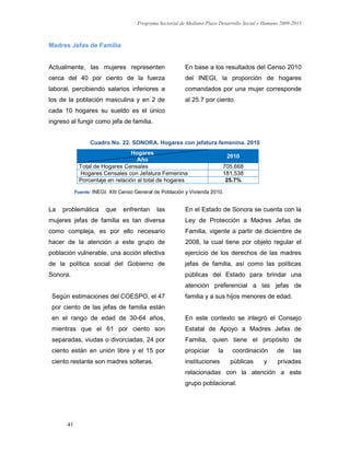 Programa Sectorial de Mediano Plazo Desarrollo Social y Humano 2009-2015
41
Madres Jefas de Familia
Actualmente, las mujeres representen
cerca del 40 por ciento de la fuerza
laboral, percibiendo salarios inferiores a
los de la población masculina y en 2 de
cada 10 hogares su sueldo es el único
ingreso al fungir como jefa de familia.
En base a los resultados del Censo 2010
del INEGI, la proporción de hogares
comandados por una mujer corresponde
al 25.7 por ciento.
Cuadro No. 22. SONORA. Hogares con jefatura femenina. 2010
Hogares
Año
2010
Total de Hogares Censales 705,668
Hogares Censales con Jefatura Femenina 181,538
Porcentaje en relación al total de hogares 25.7%
Fuente: INEGI. XIII Censo General de Población y Vivienda 2010.
La problemática que enfrentan las
mujeres jefas de familia es tan diversa
como compleja, es por ello necesario
hacer de la atención a este grupo de
población vulnerable, una acción efectiva
de la política social del Gobierno de
Sonora.
Según estimaciones del COESPO, el 47
por ciento de las jefas de familia están
en el rango de edad de 30-64 años,
mientras que el 61 por ciento son
separadas, viudas o divorciadas, 24 por
ciento están en unión libre y el 15 por
ciento restante son madres solteras.
En el Estado de Sonora se cuenta con la
Ley de Protección a Madres Jefas de
Familia, vigente a partir de diciembre de
2008, la cual tiene por objeto regular el
ejercicio de los derechos de las madres
jefas de familia, así como las políticas
públicas del Estado para brindar una
atención preferencial a las jefas de
familia y a sus hijos menores de edad.
En este contexto se integró el Consejo
Estatal de Apoyo a Madres Jefas de
Familia, quien tiene el propósito de
propiciar la coordinación de las
instituciones públicas y privadas
relacionadas con la atención a este
grupo poblacional.
 