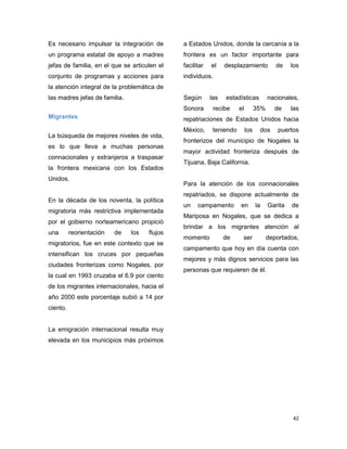 42
Es necesario impulsar la integración de
un programa estatal de apoyo a madres
jefas de familia, en el que se articulen el
conjunto de programas y acciones para
la atención integral de la problemática de
las madres jefas de familia.
Migrantes
La búsqueda de mejores niveles de vida,
es lo que lleva a muchas personas
connacionales y extranjeros a traspasar
la frontera mexicana con los Estados
Unidos.
En la década de los noventa, la política
migratoria más restrictiva implementada
por el gobierno norteamericano propició
una reorientación de los flujos
migratorios, fue en este contexto que se
intensifican los cruces por pequeñas
ciudades fronterizas como Nogales, por
la cual en 1993 cruzaba el 6.9 por ciento
de los migrantes internacionales, hacia el
año 2000 este porcentaje subió a 14 por
ciento.
La emigración internacional resulta muy
elevada en los municipios más próximos
a Estados Unidos, donde la cercanía a la
frontera es un factor importante para
facilitar el desplazamiento de los
individuos.
Según las estadísticas nacionales,
Sonora recibe el 35% de las
repatriaciones de Estados Unidos hacia
México, teniendo los dos puertos
fronterizos del municipio de Nogales la
mayor actividad fronteriza después de
Tijuana, Baja California.
Para la atención de los connacionales
repatriados, se dispone actualmente de
un campamento en la Garita de
Mariposa en Nogales, que se dedica a
brindar a los migrantes atención al
momento de ser deportados,
campamento que hoy en día cuenta con
mejores y más dignos servicios para las
personas que requieren de él.
 