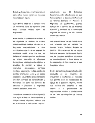44
Estado y el segundo a nivel nacional, así
como el de mayor número de menores
repatriados en el país.
Agua Prieta-Naco: se le conoce como
un importante cruce de migrantes tanto
hacia Estados Unidos como de
Repatriados.
Para atender la problemática en torno a
los migrantes, el Gobierno del Estado
creó la Dirección General de Atención a
Migrantes Internacionales, la cual
coordina la prestación de los servicios de
asistencia social, entre los que se
incluyen el regreso seguro a sus lugares
de origen, operación de albergues
temporales o establecimientos públicos y
privados de atención y apoyo a
migrantes, alimentación, servicios
médicos, alojamiento, vestido, asistencia
jurídica, orientación social y, en casos
especiales y cuando las circunstancias lo
ameriten, servicios de transportación y
funerarios, así como los servicios de
atención y protección a migrantes
víctimas de delitos, entre otros.
También se cuenta con un marco jurídico
que regula el ejercicio de los derechos y
obligaciones de migrantes, mientras que
en el ámbito de la participación conjunta,
actualmente son 29 Entidades
Federativas, entre ellas Sonora, las que
forman parte de la Coordinación Nacional
de Oficinas Estatales de Atención a
Migrantes, A.C. (CONOFAM), quienes
trabajan en la defensa de los derechos
humanos y laborales de la comunidad
migrante en México y en los Estados
Unidos de América.
Las estadísticas de los dos últimos años
nos muestran que los Estados de
Oaxaca, Puebla, Chiapas, Estado de
México y Michoacán son los de mayor
índice de expulsión de Migrantes. Por lo
que es necesario establecer convenios
de coordinación con el fin de apoyar en
la repatriación de los migrantes a sus
lugares de origen.
Dentro de las limitantes para la atención
adecuada de los migrantes se
encuentran la insuficiencia de recursos
que permita cubrir las necesidades de
apoyo de la población objetivo, misma
que observa una tendencia al alza
debido a la probabilidad de
deportaciones masivas a consecuencia
de las Leyes de Inmigración de Estados
Unidos.
 