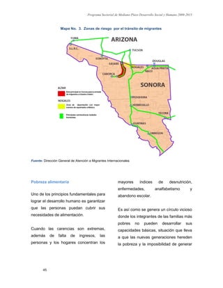 Programa Sectorial de Mediano Plazo Desarrollo Social y Humano 2009-2015
45
Mapa No. 3. Zonas de riesgo por el tránsito de migrantes
Fuente: Dirección General de Atención a Migrantes Internacionales
Pobreza alimentaria
Uno de los principios fundamentales para
lograr el desarrollo humano es garantizar
que las personas puedan cubrir sus
necesidades de alimentación.
Cuando las carencias son extremas,
además de falta de ingresos, las
personas y los hogares concentran los
mayores índices de desnutrición,
enfermedades, analfabetismo y
abandono escolar.
Es así como se genera un círculo vicioso
donde los integrantes de las familias más
pobres no pueden desarrollar sus
capacidades básicas, situación que lleva
a que las nuevas generaciones hereden
la pobreza y la imposibilidad de generar
 