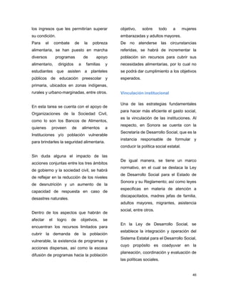 46
los ingresos que les permitirían superar
su condición.
Para el combate de la pobreza
alimentaria, se han puesto en marcha
diversos programas de apoyo
alimentario, dirigidos a familias y
estudiantes que asisten a planteles
públicos de educación preescolar y
primaria, ubicados en zonas indígenas,
rurales y urbano-marginadas, entre otros.
En esta tarea se cuenta con el apoyo de
Organizaciones de la Sociedad Civil,
como lo son los Bancos de Alimentos,
quienes proveen de alimentos a
Instituciones y/o población vulnerable
para brindarles la seguridad alimentaria.
Sin duda alguna el impacto de las
acciones conjuntas entre los tres ámbitos
de gobierno y la sociedad civil, se habrá
de reflejar en la reducción de los niveles
de desnutrición y un aumento de la
capacidad de respuesta en caso de
desastres naturales.
Dentro de los aspectos que habrán de
afectar el logro de objetivos, se
encuentran los recursos limitados para
cubrir la demanda de la población
vulnerable, la existencia de programas y
acciones dispersas, así como la escasa
difusión de programas hacia la población
objetivo, sobre todo a mujeres
embarazadas y adultos mayores.
De no atenderse las circunstancias
referidas, se habrá de incrementar la
población sin recursos para cubrir sus
necesidades alimentarias, por lo cual no
se podrá dar cumplimiento a los objetivos
esperados.
Vinculación institucional
Una de las estrategias fundamentales
para hacer más eficiente el gasto social,
es la vinculación de las instituciones. Al
respecto, en Sonora se cuenta con la
Secretaría de Desarrollo Social, que es la
instancia responsable de formular y
conducir la política social estatal.
De igual manera, se tiene un marco
normativo, en el cual se destaca la Ley
de Desarrollo Social para el Estado de
Sonora y su Reglamento; así como leyes
especificas en materia de atención a
discapacitados, madres jefas de familia,
adultos mayores, migrantes, asistencia
social, entre otros.
En la Ley de Desarrollo Social, se
establece la integración y operación del
Sistema Estatal para el Desarrollo Social,
cuyo propósito es coadyuvar en la
planeación, coordinación y evaluación de
las políticas sociales.
 