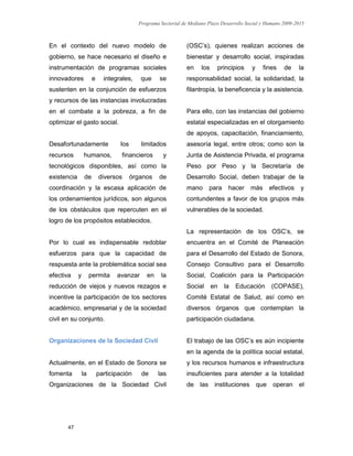 Programa Sectorial de Mediano Plazo Desarrollo Social y Humano 2009-2015
47
En el contexto del nuevo modelo de
gobierno, se hace necesario el diseño e
instrumentación de programas sociales
innovadores e integrales, que se
sustenten en la conjunción de esfuerzos
y recursos de las instancias involucradas
en el combate a la pobreza, a fin de
optimizar el gasto social.
Desafortunadamente los limitados
recursos humanos, financieros y
tecnológicos disponibles, así como la
existencia de diversos órganos de
coordinación y la escasa aplicación de
los ordenamientos jurídicos, son algunos
de los obstáculos que repercuten en el
logro de los propósitos establecidos.
Por lo cual es indispensable redoblar
esfuerzos para que la capacidad de
respuesta ante la problemática social sea
efectiva y permita avanzar en la
reducción de viejos y nuevos rezagos e
incentive la participación de los sectores
académico, empresarial y de la sociedad
civil en su conjunto.
Organizaciones de la Sociedad Civil
Actualmente, en el Estado de Sonora se
fomenta la participación de las
Organizaciones de la Sociedad Civil
(OSC’s), quienes realizan acciones de
bienestar y desarrollo social, inspiradas
en los principios y fines de la
responsabilidad social, la solidaridad, la
filantropía, la beneficencia y la asistencia.
Para ello, con las instancias del gobierno
estatal especializadas en el otorgamiento
de apoyos, capacitación, financiamiento,
asesoría legal, entre otros; como son la
Junta de Asistencia Privada, el programa
Peso por Peso y la Secretaría de
Desarrollo Social, deben trabajar de la
mano para hacer más efectivos y
contundentes a favor de los grupos más
vulnerables de la sociedad.
La representación de los OSC’s, se
encuentra en el Comité de Planeación
para el Desarrollo del Estado de Sonora,
Consejo Consultivo para el Desarrollo
Social, Coalición para la Participación
Social en la Educación (COPASE),
Comité Estatal de Salud, así como en
diversos órganos que contemplan la
participación ciudadana.
El trabajo de las OSC’s es aún incipiente
en la agenda de la política social estatal,
y los recursos humanos e infraestructura
insuficientes para atender a la totalidad
de las instituciones que operan el
 