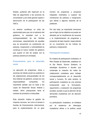 48
Estado, pudiendo ello repercutir en la
falta de seguimiento a las acciones de
concertación y por ende generar apatía o
disminución de la participación de las
OSC’s.
Lo anterior constituye un área de
oportunidad para que con el esfuerzo del
gobierno, la sociedad civil y la
corresponsabilidad de las familias
sonorenses, especialmente de aquellas
que se encuentran en condiciones de
pobreza, marginación y vulnerabilidad se
construya el nuevo modelo de gobierno
que supere el reto de acabar con la
pobreza extrema en el Estado.
Financiamiento para el desarrollo
social
La ejecución de programas, obras y
acciones de interés social se sustenta en
las asignaciones presupuestales de los
tres órdenes de gobierno, porque es una
responsabilidad compartida. Es
importante señalar que en base a las
Leyes de Desarrollo Social, federal y
estatal, dicho presupuesto tiene el
carácter de prioritario e irreductible.
Esta situación implica la gestión de
mayores recursos, así como el acceso a
fuentes de financiamiento internacional,
para la implementación de un gran
número de programas y proyectos
integrales orientados a superar las
condiciones de pobreza y marginación
que afecta a algunos sectores de la
población.
Por otro lado, es importante mencionar
que el logro de los objetivos se puede ver
afectado por la insuficiencia de recursos
y la implementación de programas y
proyectos de bajo impacto; repercutiendo
en un incremento de los índices de
pobreza y marginación.
Participación Ciudadana
En materia de participación ciudadana, el
Plan Estatal de Desarrollo, establece en
el Eje Rector Sonora Solidario, la
estrategia Ayudemos a Ayudar, que
contempla la creación de redes de
colaboración ciudadana para trabajar
corresponsablemente en el desarrollo
social y humano. En este sentido, la
participación ciudadana es una premisa
fundamental para la formulación,
seguimiento y evaluación de programas
sociales; aunado a que la atención de las
demandas ciudadanas son de atención
prioritaria.
La participación ciudadana, se fortalece
por la existencia de liderazgos
ciudadanos afines a la política social
 
