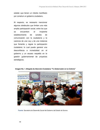 Programa Sectorial de Mediano Plazo Desarrollo Social y Humano 2009-2015
49
estatal, que tienen un interés manifiesto
por construir un gobierno ciudadano.
Al respecto, es necesario mencionar
algunos obstáculos que limitan una más
amplia participación social, entre los que
se encuentran el incipiente
establecimiento de canales de
comunicación con la ciudadanía y la
carencia de una Ley y de una instancia
que fomente y regule la participación
ciudadana; lo cual puede generar una
desconfianza e incredulidad en el
gobierno y un escaso respaldo en la
gestión gubernamental de proyectos
estratégicos.
Fuente: Secretaría de Desarrollo Social del Gobierno del Estado de Sonora
Imagen No. 1. Brigada de Atención Ciudadana “Tu Gobernador en tu Colonia”
 