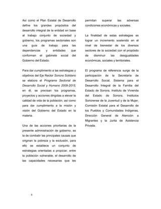 5
Así como el Plan Estatal de Desarrollo
define los grandes propósitos del
desarrollo integral de la entidad en base
al trabajo conjunto de sociedad y
gobierno, los programas sectoriales son
una guía de trabajo para las
dependencias y entidades que
conforman el gabinete social del
Gobierno del Estado.
Para dar cumplimiento a las estrategias y
objetivos del Eje Rector Sonora Solidario
se elabora el Programa Sectorial de
Desarrollo Social y Humano 2009-2015;
en él, se precisan los programas,
proyectos y acciones dirigidas a elevar la
calidad de vida de la población, así como
para dar cumplimiento a la misión y
visión del Gobierno del Estado en la
materia.
Una de las acciones prioritarias de la
presente administración de gobierno, es
la de combatir las principales causas que
originan la pobreza y la exclusión, para
ello se establece un conjunto de
estrategias orientadas a propiciar, entre
la población vulnerable, el desarrollo de
las capacidades necesarias que les
permitan superar las adversas
condiciones económicas y sociales.
La finalidad de estas estrategias es
lograr un incremento sostenido en el
nivel de bienestar de los diversos
sectores de la sociedad con el propósito
de disminuir las desigualdades
económicas, sociales y territoriales.
El programa de referencia surge de la
participación de la Secretaría de
Desarrollo Social, Sistema para el
Desarrollo Integral de la Familia del
Estado de Sonora, Instituto de Vivienda
del Estado de Sonora, Institutos
Sonorense de la Juventud y de la Mujer,
Comisión Estatal para el Desarrollo de
los Pueblos y Comunidades Indígenas,
Dirección General de Atención a
Migrantes y la Junta de Asistencia
Privada.
 