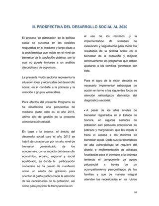 66
III. PROSPECTIVA DEL DESARROLLO SOCIAL AL 2020
El proceso de planeación de la política
social se sustenta en las posibles
respuestas en el mediano y largo plazo a
la problemática que incide en el nivel de
bienestar de la población objetivo, por lo
cual no puede limitarse a un análisis
descriptivo o de coyuntura.
La presente visión sectorial representa la
situación ideal y alcanzable del desarrollo
social, en el combate a la pobreza y la
atención a grupos vulnerables.
Para efectos del presente Programa se
ha establecido una perspectiva de
mediano plazo; esto es, el año 2015,
último año de gestión de la presente
administración estatal.
En base a lo anterior, el ámbito del
desarrollo social para el año 2015 se
habrá de caracterizar por un alto nivel de
bienestar generalizado de los
sonorenses, como impacto del desarrollo
económico, urbano, regional y social
equilibrado, en donde la participación
ciudadana se ha puesto de manifiesto
como un aliado del gobierno para
orientar el gasto público hacia la atención
de las necesidades de la población, así
como para propiciar la transparencia en
el uso de los recursos, y la
implementación de sistemas de
evaluación y seguimiento para medir los
resultados de la política social en el
bienestar de la población y mejorar
continuamente los programas que deban
ajustarse a los cambios generados por
ésta.
Para el logro de la visión descrita es
necesario implementar estrategias de
acción en torno a los siguientes focos de
atención estratégicos derivados del
diagnóstico sectorial:
 A pesar de los altos niveles de
bienestar registrados en el Estado de
Sonora, en algunos sectores de
población aún persisten condiciones de
pobreza y marginación, que les impide o
frena el acceso a los mínimos de
bienestar social. Dado sus características
de alta vulnerabilidad se requiere del
diseño e implementación de políticas
focalizadas para el combate a la pobreza
teniendo el componente de apoyo
psicosocial a través de un
acompañamiento personalizado de las
familias y que de manera integral
atienden las necesidades en los rubros
 