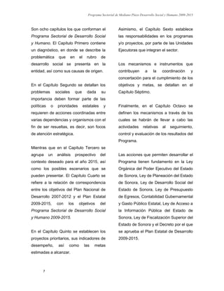 Programa Sectorial de Mediano Plazo Desarrollo Social y Humano 2009-2015
7
Son ocho capítulos los que conforman el
Programa Sectorial de Desarrollo Social
y Humano. El Capítulo Primero contiene
un diagnóstico, en donde se describe la
problemática que en el rubro de
desarrollo social se presenta en la
entidad, así como sus causas de origen.
En el Capítulo Segundo se detallan los
problemas sociales que dada su
importancia deben formar parte de las
políticas o prioridades estatales y
requieren de acciones coordinadas entre
varias dependencias y organismos con el
fin de ser resueltas, es decir, son focos
de atención estratégica.
Mientras que en el Capítulo Tercero se
agrupa un análisis prospectivo del
contexto deseado para el año 2015, así
como los posibles escenarios que se
pueden presentar. El Capítulo Cuarto se
refiere a la relación de correspondencia
entre los objetivos del Plan Nacional de
Desarrollo 2007-2012 y el Plan Estatal
2009-2015, con los objetivos del
Programa Sectorial de Desarrollo Social
y Humano 2009-2015.
En el Capítulo Quinto se establecen los
proyectos prioritarios, sus indicadores de
desempeño, así como las metas
estimadas a alcanzar.
Asimismo, el Capítulo Sexto establece
las responsabilidades en los programas
y/o proyectos, por parte de las Unidades
Ejecutoras que integran el sector.
Los mecanismos e instrumentos que
contribuyen a la coordinación y
concertación para el cumplimiento de los
objetivos y metas, se detallan en el
Capítulo Séptimo.
Finalmente, en el Capítulo Octavo se
definen los mecanismos a través de los
cuales se habrán de llevar a cabo las
actividades relativas al seguimiento,
control y evaluación de los resultados del
Programa.
Las acciones que permiten desarrollar el
Programa tienen fundamento en la Ley
Orgánica del Poder Ejecutivo del Estado
de Sonora, Ley de Planeación del Estado
de Sonora, Ley de Desarrollo Social del
Estado de Sonora, Ley de Presupuesto
de Egresos, Contabilidad Gubernamental
y Gasto Público Estatal, Ley de Acceso a
la Información Pública del Estado de
Sonora, Ley de Fiscalización Superior del
Estado de Sonora y el Decreto por el que
se aprueba el Plan Estatal de Desarrollo
2009-2015.
 