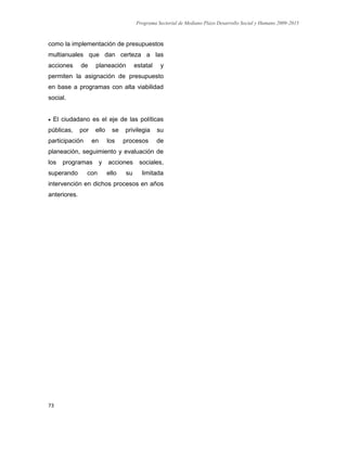 Programa Sectorial de Mediano Plazo Desarrollo Social y Humano 2009-2015
73
como la implementación de presupuestos
multianuales que dan certeza a las
acciones de planeación estatal y
permiten la asignación de presupuesto
en base a programas con alta viabilidad
social.
 El ciudadano es el eje de las políticas
públicas, por ello se privilegia su
participación en los procesos de
planeación, seguimiento y evaluación de
los programas y acciones sociales,
superando con ello su limitada
intervención en dichos procesos en años
anteriores.
 