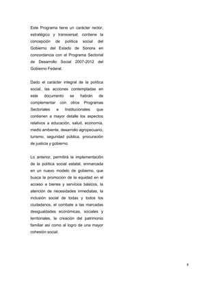 8
Este Programa tiene un carácter rector,
estratégico y transversal; contiene la
concepción de política social del
Gobierno del Estado de Sonora en
concordancia con el Programa Sectorial
de Desarrollo Social 2007-2012 del
Gobierno Federal.
Dado el carácter integral de la política
social, las acciones contempladas en
este documento se habrán de
complementar con otros Programas
Sectoriales e Institucionales que
contienen a mayor detalle los aspectos
relativos a educación, salud, economía,
medio ambiente, desarrollo agropecuario,
turismo, seguridad pública, procuración
de justicia y gobierno.
Lo anterior, permitirá la implementación
de la política social estatal, enmarcada
en un nuevo modelo de gobierno, que
busca la promoción de la equidad en el
acceso a bienes y servicios básicos, la
atención de necesidades inmediatas, la
inclusión social de todas y todos los
ciudadanos, el combate a las marcadas
desigualdades económicas, sociales y
territoriales, la creación del patrimonio
familiar así como al logro de una mayor
cohesión social.
 