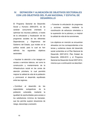 80
IV. DEFINICIÓN Y ALINEACIÓN DE OBJETIVOS SECTORIALES
CON LOS OBJETIVOS DEL PLAN NACIONAL Y ESTATAL DE
DESARROLLO
El Programa Sectorial de Desarrollo
Social y Humano 2009-2015, es de
carácter concurrente orientado a
optimizar los recursos públicos, a través
de la articulación y focalización de los
programas sociales de las diferentes
Dependencias y Organismos del
Gobierno del Estado, que inciden en la
política social; para lo cual se han
definido los siguientes objetivos
sectoriales:
 Impulsar la atención a los rezagos en
acceso a servicios básicos, así como la
construcción y mantenimiento de la
infraestructura social en las zonas de
atención prioritaria, lo cual permitirá
mejorar la calidad de vida de la población
y promoverá el desarrollo equilibrado
entre las regiones.
 Contribuir al desarrollo de las
capacidades autogestivas de la
población vulnerable, mediante la
igualdad de oportunidades para acceso a
los satisfactores mínimos de bienestar,
que les permita superar situaciones de
riesgo, desventaja y exclusión.
 Fomentar la articulación de programas
y acciones sociales, mediante la
coordinación de esfuerzos orientados a
la superación de la pobreza y a mejorar
la calidad de vida de los sonorenses.
Los objetivos en mención se encuentran
alineados con los correspondientes a los
temas y subtemas claves del desarrollo
social contenidos en el Plan Nacional de
Desarrollo 2007-2012; Plan Estatal de
Desarrollo 2009-2015 y el Programa
Sectorial de Desarrollo Social 2007-2012,
mismos que a continuación se describen:
 