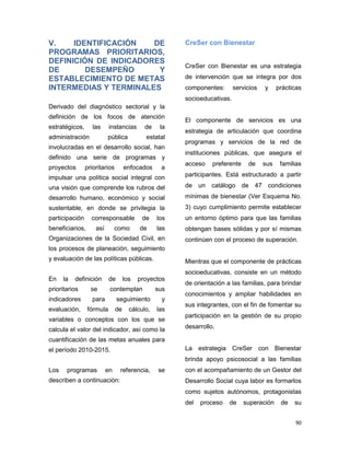 90
V. IDENTIFICACIÓN DE
PROGRAMAS PRIORITARIOS,
DEFINICIÓN DE INDICADORES
DE DESEMPEÑO Y
ESTABLECIMIENTO DE METAS
INTERMEDIAS Y TERMINALES
Derivado del diagnóstico sectorial y la
definición de los focos de atención
estratégicos, las instancias de la
administración pública estatal
involucradas en el desarrollo social, han
definido una serie de programas y
proyectos prioritarios enfocados a
impulsar una política social integral con
una visión que comprende los rubros del
desarrollo humano, económico y social
sustentable, en donde se privilegia la
participación corresponsable de los
beneficiarios, así como de las
Organizaciones de la Sociedad Civil, en
los procesos de planeación, seguimiento
y evaluación de las políticas públicas.
En la definición de los proyectos
prioritarios se contemplan sus
indicadores para seguimiento y
evaluación, fórmula de cálculo, las
variables o conceptos con los que se
calcula el valor del indicador, así como la
cuantificación de las metas anuales para
el período 2010-2015.
Los programas en referencia, se
describen a continuación:
CreSer con Bienestar
CreSer con Bienestar es una estrategia
de intervención que se integra por dos
componentes: servicios y prácticas
socioeducativas.
El componente de servicios es una
estrategia de articulación que coordina
programas y servicios de la red de
instituciones públicas, que asegura el
acceso preferente de sus familias
participantes. Está estructurado a partir
de un catálogo de 47 condiciones
mínimas de bienestar (Ver Esquema No.
3) cuyo cumplimiento permite establecer
un entorno óptimo para que las familias
obtengan bases sólidas y por sí mismas
continúen con el proceso de superación.
Mientras que el componente de prácticas
socioeducativas, consiste en un método
de orientación a las familias, para brindar
conocimientos y ampliar habilidades en
sus integrantes, con el fin de fomentar su
participación en la gestión de su propio
desarrollo.
La estrategia CreSer con Bienestar
brinda apoyo psicosocial a las familias
con el acompañamiento de un Gestor del
Desarrollo Social cuya labor es formarlos
como sujetos autónomos, protagonistas
del proceso de superación de su
 