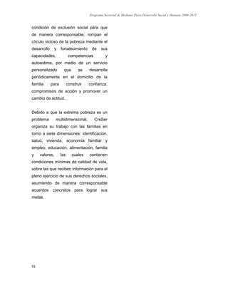 Programa Sectorial de Mediano Plazo Desarrollo Social y Humano 2009-2015
91
condición de exclusión social para que
de manera corresponsable, rompan el
círculo vicioso de la pobreza mediante el
desarrollo y fortalecimiento de sus
capacidades, competencias y
autoestima, por medio de un servicio
personalizado que se desarrolla
periódicamente en el domicilio de la
familia para construir confianza,
compromisos de acción y promover un
cambio de actitud.
Debido a que la extrema pobreza es un
problema multidimensional, CreSer
organiza su trabajo con las familias en
torno a siete dimensiones: identificación,
salud, vivienda, economía familiar y
empleo, educación, alimentación, familia
y valores, las cuales contienen
condiciones mínimas de calidad de vida,
sobre las que reciben información para el
pleno ejercicio de sus derechos sociales,
asumiendo de manera corresponsable
acuerdos concretos para lograr sus
metas.
 