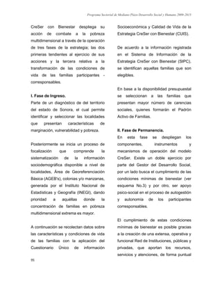 Programa Sectorial de Mediano Plazo Desarrollo Social y Humano 2009-2015
95
CreSer con Bienestar despliega su
acción de combate a la pobreza
multidimensional a través de la operación
de tres fases de la estrategia; las dos
primeras tendientes al ejercicio de sus
acciones y la tercera relativa a la
transformación de las condiciones de
vida de las familias participantes -
corresponsables.
I. Fase de Ingreso.
Parte de un diagnóstico de del territorio
del estado de Sonora, el cual permite
identificar y seleccionar las localidades
que presentan características de
marginación, vulnerabilidad y pobreza.
Posteriormente se inicia un proceso de
focalización que comprende la
sistematización de la información
sociodemográfica disponible a nivel de
localidades, Área de Georeferenciación
Básica (AGEB's), colonias y/o manzanas,
generada por el Instituto Nacional de
Estadísticas y Geografía (INEGI), dando
prioridad a aquéllas donde la
concentración de familias en pobreza
multidimensional extrema es mayor.
A continuación se recolectan datos sobre
las características y condiciones de vida
de las familias con la aplicación del
Cuestionario Único de información
Socioeconómica y Calidad de Vida de la
Estrategia CreSer con Bienestar (CUIS).
De acuerdo a la información registrada
en el Sistema de Información de la
Estrategia CreSer con Bienestar (SIPC),
se identifican aquellas familias que son
elegibles.
En base a la disponibilidad presupuestal
se seleccionan a las familias que
presentan mayor número de carencias
sociales, quienes formarán el Padrón
Activo de Familias.
II. Fase de Permanencia.
En esta fase se despliegan los
componentes, instrumentos y
mecanismos de operación del modelo
CreSer. Existe un doble ejercicio por
parte del Gestor del Desarrollo Social,
por un lado busca el cumplimiento de las
condiciones mínimas de bienestar (ver
esquema No.3) y por otro, ser apoyo
psico-social en el proceso de autogestión
y autonomía de los participantes
corresponsables.
El cumplimiento de estas condiciones
mínimas de bienestar es posible gracias
a la creación de una extensa, operativa y
funcional Red de Instituciones, públicas y
privadas, que aportan los recursos,
servicios y atenciones, de forma puntual
 