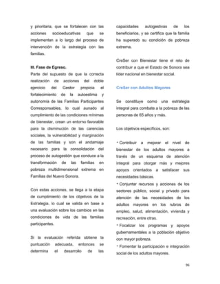 96
y prioritaria, que se fortalecen con las
acciones socioeducativas que se
implementan a lo largo del proceso de
intervención de la estrategia con las
familias.
III. Fase de Egreso.
Parte del supuesto de que la correcta
realización de acciones del doble
ejercicio del Gestor propicia el
fortalecimiento de la autoestima y
autonomía de las Familias Participantes
Corresponsables, lo cual aunado al
cumplimiento de las condiciones mínimas
de bienestar, crean un entorno favorable
para la disminución de las carencias
sociales, la vulnerabilidad y marginación
de las familias y son el andamiaje
necesario para la consolidación del
proceso de autogestión que conduce a la
transformación de las familias en
pobreza multidimensional extrema en
Familias del Nuevo Sonora.
Con estas acciones, se llega a la etapa
de cumplimiento de los objetivos de la
Estrategia, lo cual se valida en base a
una evaluación sobre los cambios en las
condiciones de vida de las familias
participantes.
Si la evaluación referida obtiene la
puntuación adecuada, entonces se
determina el desarrollo de las
capacidades autogestivas de los
beneficiarios, y se certifica que la familia
ha superado su condición de pobreza
extrema.
CreSer con Bienestar tiene el reto de
contribuir a que el Estado de Sonora sea
líder nacional en bienestar social.
CreSer con Adultos Mayores
Se constituye como una estrategia
integral para combate a la pobreza de las
personas de 65 años y más.
Los objetivos específicos, son:
 Contribuir a mejorar el nivel de
bienestar de los adultos mayores a
través de un esquema de atención
integral para otorgar más y mejores
apoyos orientados a satisfacer sus
necesidades básicas.
 Conjuntar recursos y acciones de los
sectores público, social y privado para
atención de las necesidades de los
adultos mayores en los rubros de
empleo, salud, alimentación, vivienda y
recreación, entre otras.
 Focalizar los programas y apoyos
gubernamentales a la población objetivo
con mayor pobreza.
 Fomentar la participación e integración
social de los adultos mayores.
 