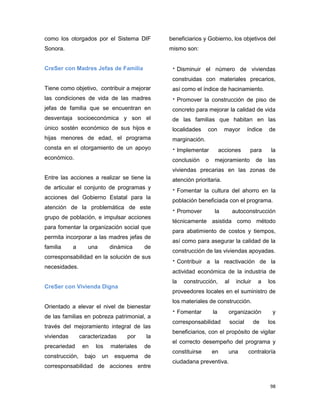 98
como los otorgados por el Sistema DIF
Sonora.
CreSer con Madres Jefas de Familia
Tiene como objetivo, contribuir a mejorar
las condiciones de vida de las madres
jefas de familia que se encuentran en
desventaja socioeconómica y son el
único sostén económico de sus hijos e
hijas menores de edad, el programa
consta en el otorgamiento de un apoyo
económico.
Entre las acciones a realizar se tiene la
de articular el conjunto de programas y
acciones del Gobierno Estatal para la
atención de la problemática de este
grupo de población, e impulsar acciones
para fomentar la organización social que
permita incorporar a las madres jefas de
familia a una dinámica de
corresponsabilidad en la solución de sus
necesidades.
CreSer con Vivienda Digna
Orientado a elevar el nivel de bienestar
de las familias en pobreza patrimonial, a
través del mejoramiento integral de las
viviendas caracterizadas por la
precariedad en los materiales de
construcción, bajo un esquema de
corresponsabilidad de acciones entre
beneficiarios y Gobierno, los objetivos del
mismo son:
 Disminuir el número de viviendas
construidas con materiales precarios,
así como el índice de hacinamiento.
 Promover la construcción de piso de
concreto para mejorar la calidad de vida
de las familias que habitan en las
localidades con mayor índice de
marginación.
 Implementar acciones para la
conclusión o mejoramiento de las
viviendas precarias en las zonas de
atención prioritaria.
 Fomentar la cultura del ahorro en la
población beneficiada con el programa.
 Promover la autoconstrucción
técnicamente asistida como método
para abatimiento de costos y tiempos,
así como para asegurar la calidad de la
construcción de las viviendas apoyadas.
 Contribuir a la reactivación de la
actividad económica de la industria de
la construcción, al incluir a los
proveedores locales en el suministro de
los materiales de construcción.
 Fomentar la organización y
corresponsabilidad social de los
beneficiarios, con el propósito de vigilar
el correcto desempeño del programa y
constituirse en una contraloría
ciudadana preventiva.
 