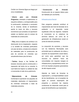 Programa Sectorial de Mediano Plazo Desarrollo Social y Humano 2009-2015
99
CreSer con Vivienda Digna se integra por
cinco modalidades:
 Ahorro para una Vivienda
Progresiva, orientado a implementar un
esquema solidario y corresponsable para
la continuación, ampliación o conclusión
de la vivienda; donde el beneficiario
aporta la mano de obra y recursos
económicos que sumados a la aportación
estatal, se destinan para la compra de
materiales de construcción.
 Piso, tiene el objetivo de contribuir a la
disminución de la marginación, respecto
a la variable de viviendas particulares
con piso de tierra, a través de la dotación
de materiales para la construcción de
piso de concreto en viviendas que
actualmente tienen piso de tierra.
 Techos: Apoya a las familias de
escasos recursos para la construcción o
reparación del techo de su vivienda, lo
cual habrá de mejorar su calidad de vida
e incrementar el valor de su patrimonio.
 Mejoramiento de Vivienda:
Contempla la aportación de paquetes de
materiales destinados al mejoramiento
de viviendas construidas a base de
materiales precarios.
 Construcción de Vivienda:
Construcción de un espacio básico para
ser habitado por una familia.
Infraestructura Social
Este programa pretende contribuir al
mejoramiento del nivel de bienestar de la
población y al desarrollo social
equilibrado entre las regiones, mediante
el incremento en la cobertura de
servicios básicos, así como de la
generación de infraestructura social en
zonas de atención prioritaria.
La conjunción de acciones y recursos
con los Gobiernos Municipales será
primordial para la realización de obras y
acciones de equipamiento social básico,
así como para garantizar que los
recursos se destinen hacia las
comunidades con mayores rezagos en
infraestructura y equipamiento social, con
el fin de impulsar proyectos generadores
de alto impacto social.
Además se habrá de fomentar la
organización y corresponsabilidad social
de los beneficiarios, con el propósito de
vigilar el correcto desempeño del
programa y promover las mejores
condiciones de desarrollo social para el
grupo de beneficiarios que representen.
 