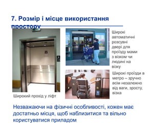 7. Розмір і місце використання
простору
Широкий прохід у ліфт
Широкі
автоматичні
розсувні
двері для
проїзду мами
з візком чи
людині на
візку
Широкі проїзди в
метро – зручно
всім незалежно
від ваги, зросту,
візка
Незважаючи на фізичні особливості, кожен має
достатньо місця, щоб наблизитися та вільно
користуватися приладом
 