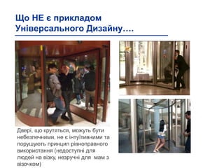 Що НЕ є прикладом
Універсального Дизайну….
Двері, що крутяться, можуть бути
небезпечними, не є інтуїтивними та
порушують принцип рівноправного
використання (недоступні для
людей на візку, незручні для мам з
візочком)
 