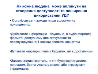 Як кожна людина може вплинути на
створення доступності та поширення
використання УД?
• Організовувати заходи лише в доступних
приміщеннях
•Дублювати інформацію візуально, в аудіо форматі;
форматі, доступному для скачування та
прослуховування; і завжди великим шрифтом
•Купувати квартири лише в будівлях, які є доступними
•Завжди замислюватись, а хто буде користуватись
приладом, брати участь у заході, або отримувати
інформацію.
 