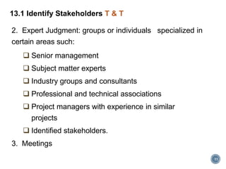 11
13.1 Identify Stakeholders T & T
2. Expert Judgment: groups or individuals specialized in
certain areas such:
 Senior management
 Subject matter experts
 Industry groups and consultants
 Professional and technical associations
 Project managers with experience in similar
projects
 Identified stakeholders.
3. Meetings
 