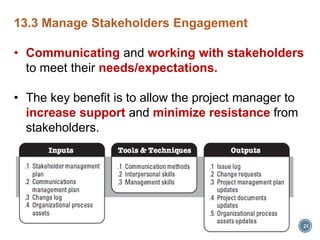 21
13.3 Manage Stakeholders Engagement
• Communicating and working with stakeholders
to meet their needs/expectations.
• The key benefit is to allow the project manager to
increase support and minimize resistance from
stakeholders.
 