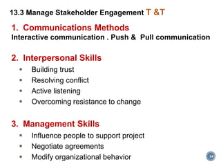 24
13.3 Manage Stakeholder Engagement T &T
1. Communications Methods
Interactive communication . Push & Pull communication
2. Interpersonal Skills
 Building trust
 Resolving conflict
 Active listening
 Overcoming resistance to change
3. Management Skills
 Influence people to support project
 Negotiate agreements
 Modify organizational behavior
 