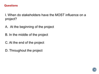 30
Questions
l. When do stakeholders have the MOST influence on a
project?
A. At the beginning of the project
B. In the middle of the project
C. At the end of the project
D. Throughout the project
 